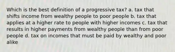 Which is the best definition of a progressive tax? a. tax that shifts income from wealthy people to poor people b. tax that applies at a higher rate to people with higher incomes c. tax that results in higher payments from wealthy people than from poor people d. tax on incomes that must be paid by wealthy and poor alike