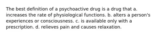 The best definition of a psychoactive drug is a drug that a. increases the rate of physiological functions. b. alters a person's experiences or consciousness. c. is available only with a prescription. d. relieves pain and causes relaxation.