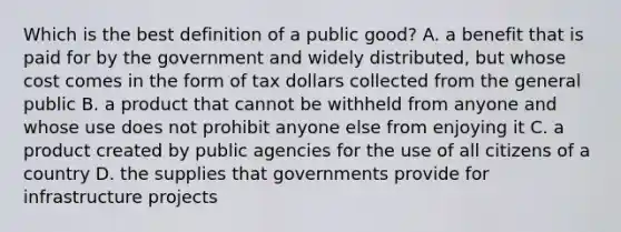 Which is the best definition of a public good? A. a benefit that is paid for by the government and widely distributed, but whose cost comes in the form of tax dollars collected from the general public B. a product that cannot be withheld from anyone and whose use does not prohibit anyone else from enjoying it C. a product created by public agencies for the use of all citizens of a country D. the supplies that governments provide for infrastructure projects