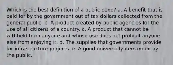 Which is the best definition of a public good? a. A benefit that is paid for by the government out of tax dollars collected from the general public. b. A product created by public agencies for the use of all citizens of a country. c. A product that cannot be withheld from anyone and whose use does not prohibit anyone else from enjoying it. d. The supplies that governments provide for infrastructure projects. e. A good universally demanded by the public.