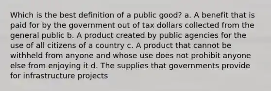 Which is the best definition of a public good? a. A benefit that is paid for by the government out of tax dollars collected from the general public b. A product created by public agencies for the use of all citizens of a country c. A product that cannot be withheld from anyone and whose use does not prohibit anyone else from enjoying it d. The supplies that governments provide for infrastructure projects