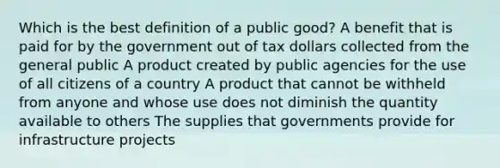 Which is the best definition of a public good? A benefit that is paid for by the government out of tax dollars collected from the general public A product created by public agencies for the use of all citizens of a country A product that cannot be withheld from anyone and whose use does not diminish the quantity available to others The supplies that governments provide for infrastructure projects