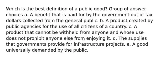 Which is the best definition of a public good? Group of answer choices a. A benefit that is paid for by the government out of tax dollars collected from the general public. b. A product created by public agencies for the use of all citizens of a country. c. A product that cannot be withheld from anyone and whose use does not prohibit anyone else from enjoying it. d. The supplies that governments provide for infrastructure projects. e. A good universally demanded by the public.