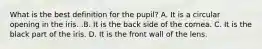 What is the best definition for the​ pupil? A. It is a circular opening in the iris. .B. It is the back side of the cornea. C. It is the black part of the iris. D. It is the front wall of the lens.