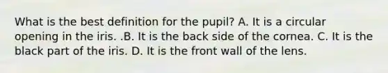 What is the best definition for the​ pupil? A. It is a circular opening in the iris. .B. It is the back side of the cornea. C. It is the black part of the iris. D. It is the front wall of the lens.