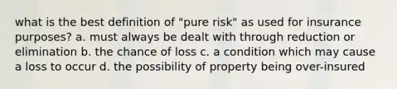 what is the best definition of "pure risk" as used for insurance purposes? a. must always be dealt with through reduction or elimination b. the chance of loss c. a condition which may cause a loss to occur d. the possibility of property being over-insured