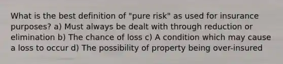 What is the best definition of "pure risk" as used for insurance purposes? a) Must always be dealt with through reduction or elimination b) The chance of loss c) A condition which may cause a loss to occur d) The possibility of property being over-insured