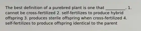 The best definition of a purebred plant is one that __________. 1. cannot be cross-fertilized 2. self-fertilizes to produce hybrid offspring 3. produces sterile offspring when cross-fertilized 4. self-fertilizes to produce offspring identical to the parent