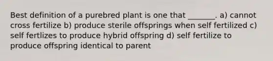 Best definition of a purebred plant is one that _______. a) cannot cross fertilize b) produce sterile offsprings when self fertilized c) self fertlizes to produce hybrid offspring d) self fertilize to produce offspring identical to parent