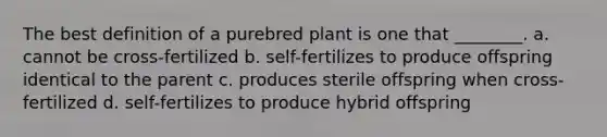 The best definition of a purebred plant is one that ________. a. cannot be cross-fertilized b. self-fertilizes to produce offspring identical to the parent c. produces sterile offspring when cross-fertilized d. self-fertilizes to produce hybrid offspring