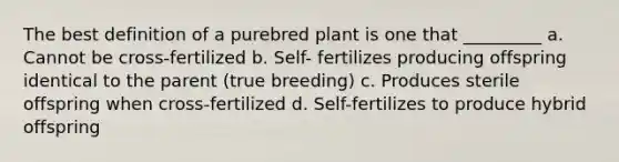 The best definition of a purebred plant is one that _________ a. Cannot be cross-fertilized b. Self- fertilizes producing offspring identical to the parent (true breeding) c. Produces sterile offspring when cross-fertilized d. Self-fertilizes to produce hybrid offspring