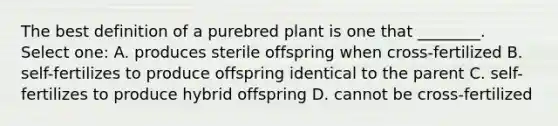 The best definition of a purebred plant is one that ________. Select one: A. produces sterile offspring when cross-fertilized B. self-fertilizes to produce offspring identical to the parent C. self-fertilizes to produce hybrid offspring D. cannot be cross-fertilized