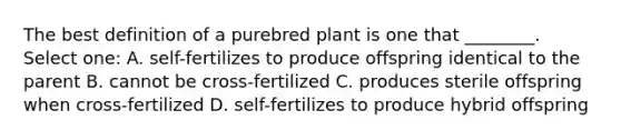 The best definition of a purebred plant is one that ________. Select one: A. self-fertilizes to produce offspring identical to the parent B. cannot be cross-fertilized C. produces sterile offspring when cross-fertilized D. self-fertilizes to produce hybrid offspring