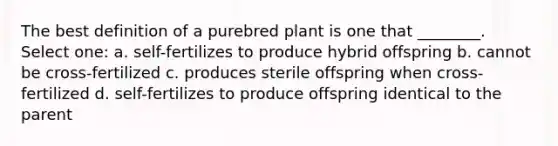 The best definition of a purebred plant is one that ________. Select one: a. self-fertilizes to produce hybrid offspring b. cannot be cross-fertilized c. produces sterile offspring when cross-fertilized d. self-fertilizes to produce offspring identical to the parent