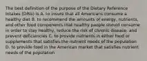 The best definition of the purpose of the Dietary Reference Intakes (DRIs) is A. to insure that all Americans consume a healthy diet B. to recommend the amounts of energy, nutrients, and other food components that healthy people should consume in order to stay healthy, reduce the risk of chronic disease, and prevent deficiencies C. to provide nutrients in either food or supplements that satisfies the nutrient needs of the population D. to provide food in the American market that satisfies nutrient needs of the population