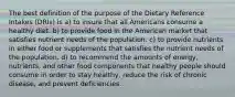 The best definition of the purpose of the Dietary Reference Intakes (DRIs) is a) to insure that all Americans consume a healthy diet. b) to provide food in the American market that satisfies nutrient needs of the population. c) to provide nutrients in either food or supplements that satisfies the nutrient needs of the population. d) to recommend the amounts of energy, nutrients, and other food components that healthy people should consume in order to stay healthy, reduce the risk of chronic disease, and prevent deficiencies.