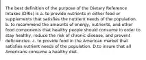 The best definition of the purpose of the Dietary Reference Intakes (DRIs) is a. to provide nutrients in either food or supplements that satisfies the nutrient needs of the population. b. to recommend the amounts of energy, nutrients, and other food components that healthy people should consume in order to stay healthy, reduce the risk of chronic disease, and prevent deficiencies. c. to provide food in the American market that satisfies nutrient needs of the population. D.to insure that all Americans consume a healthy diet.