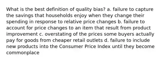 What is the best definition of quality bias? a. failure to capture the savings that households enjoy when they change their spending in response to relative price changes b. failure to account for price changes to an item that result from product improvement c. overstating of the prices some buyers actually pay for goods from cheaper retail outlets d. failure to include new products into the Consumer Price Index until they become commonplace