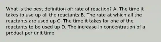 What is the best definition of: rate of reaction? A. The time it takes to use up all the reactants B. The rate at which all the reactants are used up C. The time it takes for one of the reactants to be used up D. The increase in concentration of a product per unit time