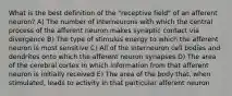 What is the best definition of the "receptive field" of an afferent neuron? A) The number of interneurons with which the central process of the afferent neuron makes synaptic contact via divergence B) The type of stimulus energy to which the afferent neuron is most sensitive C) All of the interneuron cell bodies and dendrites onto which the afferent neuron synapses D) The area of the cerebral cortex in which information from that afferent neuron is initially received E) The area of the body that, when stimulated, leads to activity in that particular afferent neuron