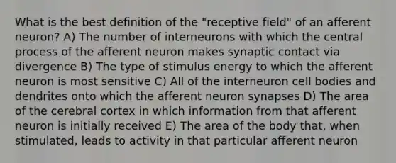 What is the best definition of the "receptive field" of an afferent neuron? A) The number of interneurons with which the central process of the afferent neuron makes synaptic contact via divergence B) The type of stimulus energy to which the afferent neuron is most sensitive C) All of the interneuron cell bodies and dendrites onto which the afferent neuron synapses D) The area of the cerebral cortex in which information from that afferent neuron is initially received E) The area of the body that, when stimulated, leads to activity in that particular afferent neuron