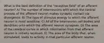 What is the best definition of the "receptive field" of an afferent neuron? A) The number of interneurons with which the central process of the afferent neuron makes synaptic contact via divergence. B) The type of stimulus energy to which the afferent neuron is most sensitive. C) All of the interneuron cell bodies and dendrites onto which the afferent neuron synapses. D) The area of the cerebral cortex in which information from that afferent neuron is initially received. E) The area of the body that, when stimulated, leads to activity in that particular afferent neuron.