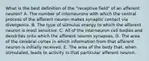 What is the best definition of the "receptive field" of an afferent neuron? A. The number of interneurons with which the central process of the afferent neuron makes synaptic contact via divergence. B. The type of stimulus energy to which the afferent neuron is most sensitive. C. All of the interneuron cell bodies and dendrites onto which the afferent neuron synapses. D. The area of the cerebral cortex in which information from that afferent neuron is initially received. E. The area of the body that, when stimulated, leads to activity in that particular afferent neuron.