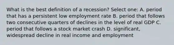 What is the best definition of a recession? Select one: A. period that has a persistent low employment rate B. period that follows two consecutive quarters of declines in the level of real GDP C. period that follows a stock market crash D. significant, widespread decline in real income and employment