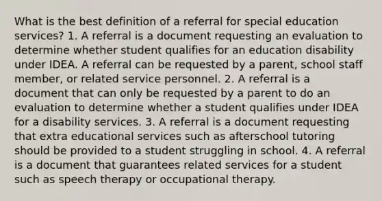 What is the best definition of a referral for special education services? 1. A referral is a document requesting an evaluation to determine whether student qualifies for an education disability under IDEA. A referral can be requested by a parent, school staff member, or related service personnel. 2. A referral is a document that can only be requested by a parent to do an evaluation to determine whether a student qualifies under IDEA for a disability services. 3. A referral is a document requesting that extra educational services such as afterschool tutoring should be provided to a student struggling in school. 4. A referral is a document that guarantees related services for a student such as speech therapy or occupational therapy.