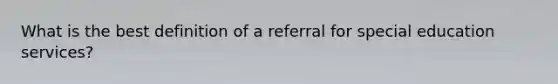 What is the best definition of a referral for special education services?