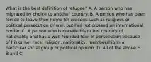 What is the best definition of refugee? A. A person who has migrated by choice to another country. B. A person who has been forced to leave their home for reasons such as religious or political persecution or war, but has not crossed an international border. C. A person who is outside his or her country of nationality and has a well-founded fear of persecution because of his or her race, religion, nationality, membership in a particular social group or political opinion. D. All of the above E. B and C