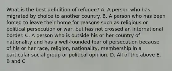 What is the best definition of refugee? A. A person who has migrated by choice to another country. B. A person who has been forced to leave their home for reasons such as religious or political persecution or war, but has not crossed an international border. C. A person who is outside his or her country of nationality and has a well-founded fear of persecution because of his or her race, religion, nationality, membership in a particular social group or political opinion. D. All of the above E. B and C