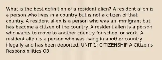 What is the best definition of a resident alien? A resident alien is a person who lives in a country but is not a citizen of that country. A resident alien is a person who was an immigrant but has become a citizen of the country. A resident alien is a person who wants to move to another country for school or work. A resident alien is a person who was living in another country illegally and has been deported. UNIT 1: CITIZENSHIP A Citizen's Responsibilities Q3