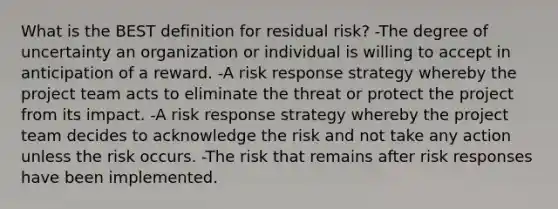 What is the BEST definition for residual risk? -The degree of uncertainty an organization or individual is willing to accept in anticipation of a reward. -A risk response strategy whereby the project team acts to eliminate the threat or protect the project from its impact. -A risk response strategy whereby the project team decides to acknowledge the risk and not take any action unless the risk occurs. -The risk that remains after risk responses have been implemented.