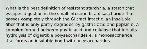 What is the best definition of resistant starch? a. a starch that escapes digestion in the small intestine b. a disaccharide that passes completely through the GI tract intact c. an insoluble fiber that is only partly degraded by gastric acid and pepsin d. a complex formed between phytic acid and cellulose that inhibits hydrolysis of digestible polysaccharides e. a monosaccharide that forms an insoluble bond with polysaccharides