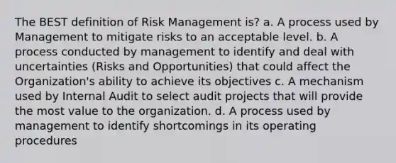 The BEST definition of Risk Management is? a. A process used by Management to mitigate risks to an acceptable level. b. A process conducted by management to identify and deal with uncertainties (Risks and Opportunities) that could affect the Organization's ability to achieve its objectives c. A mechanism used by Internal Audit to select audit projects that will provide the most value to the organization. d. A process used by management to identify shortcomings in its operating procedures