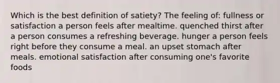 Which is the best definition of satiety? The feeling of: fullness or satisfaction a person feels after mealtime. quenched thirst after a person consumes a refreshing beverage. hunger a person feels right before they consume a meal. an upset stomach after meals. emotional satisfaction after consuming one's favorite foods