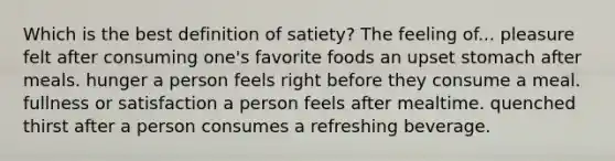 Which is the best definition of satiety? The feeling of... pleasure felt after consuming one's favorite foods an upset stomach after meals. hunger a person feels right before they consume a meal. fullness or satisfaction a person feels after mealtime. quenched thirst after a person consumes a refreshing beverage.