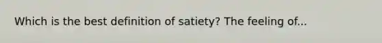 Which is the best definition of satiety? The feeling of...