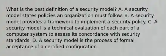 What is the best definition of a security model? A. A security model states policies an organization must follow. B. A security model provides a framework to implement a security policy. C. A security model is a technical evaluation of each part of a computer system to assess its concordance with security standards. D. A security model is the process of formal acceptance of a certified configuration.