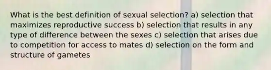 What is the best definition of sexual selection? a) selection that maximizes reproductive success b) selection that results in any type of difference between the sexes c) selection that arises due to competition for access to mates d) selection on the form and structure of gametes