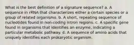 What is the best definition of a signature sequence? a. A sequence in rRNA that characterizes either a certain species or a group of related organisms. b. A short, repeating sequence of nucleotides found in non-coding intron regions. c. A specific gene found in organisms that identifies an enzyme, indicating a particular metabolic pathway. d. A sequence of amino acids that uniquely identifies each prokaryotic organism.