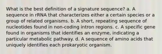 What is the best definition of a signature sequence? a. A sequence in rRNA that characterizes either a certain species or a group of related organisms. b. A short, repeating sequence of nucleotides found in non-coding intron regions. c. A specific gene found in organisms that identifies an enzyme, indicating a particular metabolic pathway. d. A sequence of amino acids that uniquely identifies each prokaryotic organism.