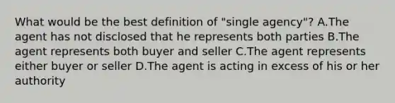 What would be the best definition of "single agency"? A.The agent has not disclosed that he represents both parties B.The agent represents both buyer and seller C.The agent represents either buyer or seller D.The agent is acting in excess of his or her authority