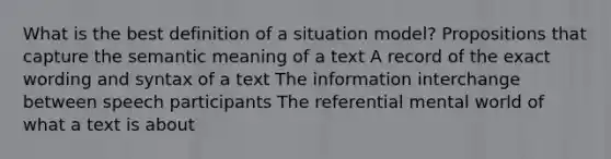 What is the best definition of a situation model? Propositions that capture the semantic meaning of a text A record of the exact wording and syntax of a text The information interchange between speech participants The referential mental world of what a text is about