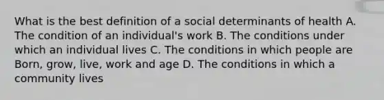 What is the best definition of a social determinants of health A. The condition of an individual's work B. The conditions under which an individual lives C. The conditions in which people are Born, grow, live, work and age D. The conditions in which a community lives