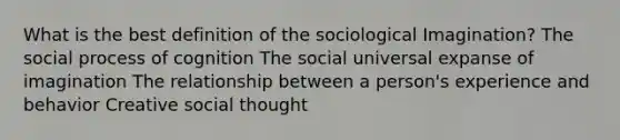 What is the best definition of the sociological Imagination? The social process of cognition The social universal expanse of imagination The relationship between a person's experience and behavior Creative social thought