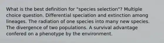 What is the best definition for "species selection"? Multiple choice question. Differential speciation and extinction among lineages. The radiation of one species into many new species. The divergence of two populations. A survival advantage confered on a phenotype by the environment.