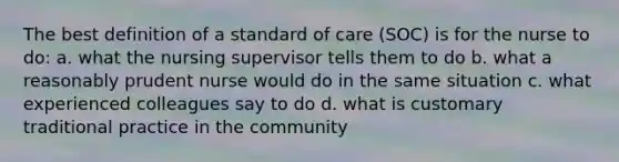 The best definition of a standard of care (SOC) is for the nurse to do: a. what the nursing supervisor tells them to do b. what a reasonably prudent nurse would do in the same situation c. what experienced colleagues say to do d. what is customary traditional practice in the community