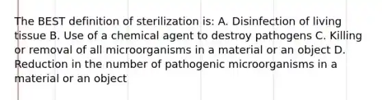 The BEST definition of sterilization is: A. Disinfection of living tissue B. Use of a chemical agent to destroy pathogens C. Killing or removal of all microorganisms in a material or an object D. Reduction in the number of pathogenic microorganisms in a material or an object